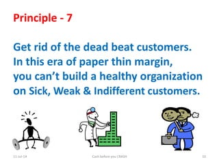 11-Jul-14 Cash before you CRASH 10
Principle - 7
Get rid of the dead beat customers.
In this era of paper thin margin,
you can’t build a healthy organization
on Sick, Weak & Indifferent customers.
 