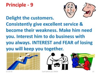 11-Jul-14 Cash before you CRASH 13
Principle - 9
Delight the customers.
Consistently give excellent service &
become their weakness. Make him need
you. Interest him to do business with
you always. INTEREST and FEAR of losing
you will keep you together.
 