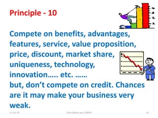11-Jul-14 Cash before you CRASH 14
Principle - 10
Compete on benefits, advantages,
features, service, value proposition,
price, discount, market share,
uniqueness, technology,
innovation….. etc. ……
but, don’t compete on credit. Chances
are it may make your business very
weak.
 