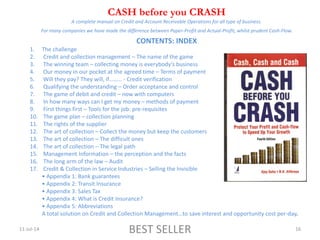 11-Jul-14 BEST SELLER 16
CASH before you CRASH
A complete manual on Credit and Account Receivable Operations for all type of business.
*
For many companies we have made the difference between Paper-Profit and Actual-Profit, whilst prudent Cash-Flow.
*
CONTENTS: INDEX
1. The challenge
2. Credit and collection management – The name of the game
3. The winning team – collecting money is everybody’s business
4. Our money in our pocket at the agreed time – Terms of payment
5. Will they pay? They will, if……… - Credit verification
6. Qualifying the understanding – Order acceptance and control
7. The game of debit and credit – now with computers
8. In how many ways can I get my money – methods of payment
9. First things first – Tools for the job: pre-requisites
10. The game plan – collection planning
11. The rights of the supplier
12. The art of collection – Collect the money but keep the customers
13. The art of collection – The difficult ones
14. The art of collection – The legal path
15. Management Information – the perception and the facts
16. The long arm of the law – Audit
17. Credit & Collection in Service Industries – Selling the Invisible
• Appendix 1: Bank guarantees
• Appendix 2: Transit Insurance
• Appendix 3: Sales Tax
• Appendix 4: What is Credit Insurance?
• Appendix 5: Abbreviations
A total solution on Credit and Collection Management…to save interest and opportunity cost per-day.
 