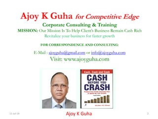 11-Jul-14 Ajoy K Guha 2
Ajoy K Guha for Competitive Edge
Corporate Consulting & Training
MISSION: Our Mission Is To Help Client’s Business Remain Cash Rich
Revitalize your business for faster growth
FOR CORRESPONDENCE AND CONSULTING:
E-Mail : ajoyguha@gmail.com or info@ajoyguha.com
Visit: www.ajoyguha.com
 