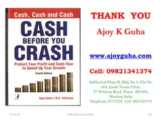 THANK YOU
Ajoy K Guha
www.ajoyguha.com
Cell: 09821341374
Siddhachal Phase II, Bldg No 9, Flat No
604, Inside Vasant Vihar,
2nd Pokhran Road, Thane 400 601,
Mumbai, India
Telephone 21713235 Cell: 9821341374
11-Jul-14 CASH before you CRASH 20
 