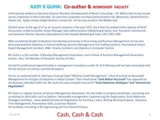 11-Jul-14 Cash, Cash & Cash 3
AJOY K GUHA: Co-author & WORKSHOP FACULTY
Until recently worked as Executive Director (Business Development) of Renoir Consulting – UK. Before that he has served
various industries in India 3 decades. To name few corporates are Arya Communication Ltd. (Motorola), General Electric
Alstom Ltd., Aplab Limited, Bright Brothers Limited etc. He has also served in the Middle-East.
Started career at the age of 17 as an account-assistant in the year 1972. Since then he worked in the capacity of Chief
Accountant, Credit Controller, Senior Manager-Sales Administration (Marketing & Sales), Vice President- Commercial
and Executive Director (Business Development) Also headed Marketing & Sales, EDP / MIS, HRD
After completing Double Graduation from Bombay University in Accounting and Business Management, he has also
done post graduate Diplomas in Internal Auditing, Business Management and Trading (London), International Import
Export Management (London), MBA- Finance (London), and Diploma in Computer Science.
Mr. Guha is a Life member of Bombay Management Association, and a Fellow of Business Management Association,
London. Also, Life Member of Computer Society of India.
He had his professional apprenticeship in management consultancy under Dr. N H Atthreya and has been associated with
him for lectures on various commercial aspects.
He has co-authored with Dr. Atthreya a manual titled “Effective Credit Management” a first of its kind on Receivable
Management for all types of Industries in Indian Context. Their recent book “Cash Before You Crash” has appeared on
the Business India Best Seller list. Mr. Guha has also compiled manual for “Costs Reduction Strategies” and “Commercial
Negotiation”.
Mr Guha is a regular lecturer at Various Management Association. He also holds in-company workshops, counseling and
consulting on Hard-Skills such as Debtors / Receivable management, Customerizng the Organization, Costs Reduction
Strategies and Steps, Value-added Commercial Negotiation for Purchase / Sales, Writing Winning Proposal, Executive
Time Management, Presentation Skills, Customer Relation.
He facilitates consulting in Re-Engineering and Turn-Around Process.
 