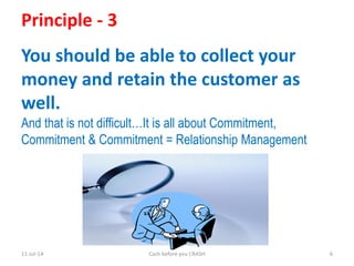 11-Jul-14 Cash before you CRASH 6
Principle - 3
You should be able to collect your
money and retain the customer as
well.
And that is not difficult…It is all about Commitment,
Commitment & Commitment = Relationship Management
 