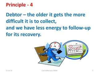 11-Jul-14 Cash before you CRASH 7
Principle - 4
Debtor – the older it gets the more
difficult it is to collect,
and we have less energy to follow-up
for its recovery.
 