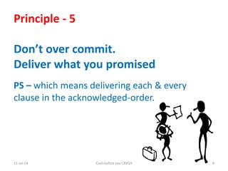 11-Jul-14 Cash before you CRASH 8
Principle - 5
Don’t over commit.
Deliver what you promised
PS – which means delivering each & every
clause in the acknowledged-order.
 