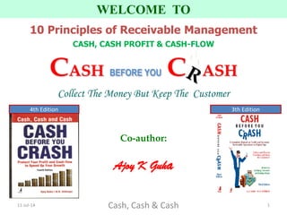 Co-author:
Ajoy K Guha
WELCOME TO
10 Principles of Receivable Management
CASH, CASH PROFIT & CASH-FLOW
CASH BEFORE YOU C ASH
Collect The Money But Keep The Customer
11-Jul-14 Cash, Cash & Cash 1
3th Edition4th Edition
 