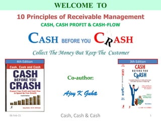 Co-author:
Ajoy K Guha
WELCOME TO
10 Principles of Receivable Management
CASH, CASH PROFIT & CASH-FLOW
CASH BEFORE YOU C ASH
Collect The Money But Keep The Customer
06-Feb-15 Cash, Cash & Cash 1
3th Edition4th Edition
 