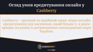 Огляд умов кредитування онлайн у
Cashberry
Cashberry - зручний та надійний сервіс мікро онлайн
кредитування для населення, який більше 3-х років
працює на ринку із дотриманням законодавчих норм
України.
 