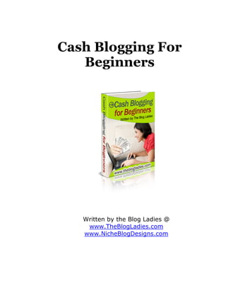 Cash Blogging For
   Beginners




   Written by the Blog Ladies @
    www.TheBlogLadies.com
   www.NicheBlogDesigns.com
 