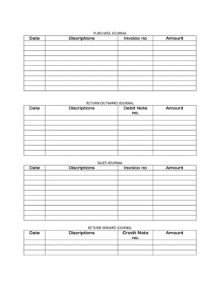 PURCHASE JOURNAL
Date   Discriptions               Invoice no       Amount




                RETURN OUTWARD JOURNAL
Date   Discriptions              Debit Note        Amount
                                     no.




                      SALES JOURNAL
Date   Discriptions                   Invoice no   Amount




                 RETURN INWARD JOURNAL
Date   Discriptions               Credit Note      Amount
                                       no.
 