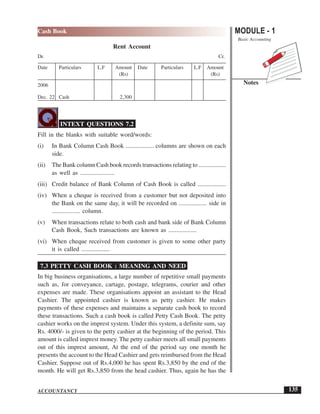 MODULE - 1
Basic Accounting
Notes
135
Cash Book
ACCOUNTANCY
Rent Account
Dr. Cr.
Date Particulars L.F Amount Date Particulars L.F Amount
(Rs) (Rs)
2006
Dec. 22 Cash 2,300
INTEXT QUESTIONS 7.2
Fill in the blanks with suitable word/words:
(i) In Bank Column Cash Book .................. columns are shown on each
side.
(ii) The Bank column Cash book records transactions relating to ..................
as well as ......................
(iii) Credit balance of Bank Column of Cash Book is called ..................
(iv) When a cheque is received from a customer but not deposited into
the Bank on the same day, it will be recorded on .................. side in
.................. column.
(v) When transactions relate to both cash and bank side of Bank Column
Cash Book, Such transactions are known as ..................
(vi) When cheque received from customer is given to some other party
it is called ..................
7.3 PETTY CASH BOOK : MEANING AND NEED
In big business organisations, a large number of repetitive small payments
such as, for conveyance, cartage, postage, telegrams, courier and other
expenses are made. These organisations appoint an assistant to the Head
Cashier. The appointed cashier is known as petty cashier. He makes
payments of these expenses and maintains a separate cash book to record
these transactions. Such a cash book is called Petty Cash Book. The petty
cashier works on the imprest system. Under this system, a definite sum, say
Rs. 4000/- is given to the petty cashier at the beginning of the period. This
amount is called imprest money. The petty cashier meets all small payments
out of this imprest amount, At the end of the period say one month he
presents the account to the Head Cashier and gets reimbursed from the Head
Cashier. Suppose out of Rs.4,000 he has spent Rs.3,850 by the end of the
month. He will get Rs.3,850 from the head cashier. Thus, again he has the
 