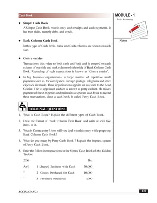 MODULE - 1
Basic Accounting
Notes
139
Cash Book
ACCOUNTANCY
Simple Cash Book
A Simple Cash Book records only cash receipts and cash payments. It
has two sides, namely debit and credit.
Bank Column Cash Book
In this type of Cash Book, Bank and Cash columns are shown on each
side.
Contra entries
Transactions that relate to both cash and bank and is entered on cash
column of one side and bank column of other side of Bank Column Cash
Book. Recording of such transactions is known as ‘Contra entries’.
In big business organisations, a large number of repetitive small
payments such as, for conveyance, cartage, postage, telegrams and other
expenses are made. These organisations appoint an assistant to the Head
Cashier. The so appointed cashier is known as petty cashier. He makes
payment of these expenses and maintains a separate cash book to record
these transactions. Such a cash book is called Petty Cash Book.
TERMINAL QUESTIONS
1. What is Cash Book? Explain the different types of Cash Book.
2. Draw the format of ‘Bank Column Cash Book’ and write at least five
items in it.
3. What is Contra entry? How will you deal with this entry while preparing
Bank Column Cash Book?
4. What do you mean by Petty Cash Book ? Explain the imprest system
of Petty Cash Book.
5. Enter the following transactions in the Simple Cash Book of M/s Golden
Traders:
2006 Rs.
April 1 Started Business with Cash 30,000
’’ 2 Goods Purchased for Cash 10,000
’’ 3 Furniture Purchased 1,000
 