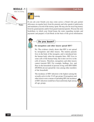 ACCOUNTANCY
MODULE - 1
Notes
Cash Book
Basic Accounting
144
Activity
If you ask your friends you may come across a friend who gets pocket
allowance on regular basis from his prarents and who spends it judiciously
and maintains a record of the money spent. He may also be receiving money
from his grand parents and/or from grand maternal parents. Procure the note
book/diary in which your friend keeps the notes regarding receipts and
payments and prepare a Cash Book on the basis of the given information.
Do you know?
Do mosquitoes and other insects spread HIV?
No. The evidence clearly shows that HIV is not spread
by mosquitoes and other insects. The malaria parasite
lives in the body of the mosquito, and is introduced into
the human body when the mosquito bites. HIV lives in
some cells of the human body, but it does not live in the
cells of insects. Therefore, mosquitoes and other insects
cannot transmit HIV. For example, bedbugs, lice, and
fleas in the household of persons living with HIV/AIDS
(PLWHA) do not spread the virus among other members
of the household.
The incidence of HIV infection is the highest among the
sexually active in the 15-45 age group. If mosquitoes and
other insects were a means of spreading HIV, the incidence
of HIV infection would have been uniformly high among
all age groups.
 