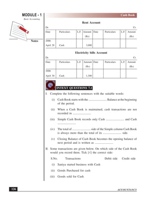 ACCOUNTANCY
MODULE - 1
Notes
Cash Book
Basic Accounting
126
Rent Account
Dr. Cr.
Date Particulars L.F. Amount Date Particulars L.F. Amount
(Rs) (Rs)
2006
April 28 Cash 3,000
Electricity bills Account
Dr. Cr.
Date Particulars L.F. Amount Date Particulars L.F. Amount
(Rs) (Rs)
2006
April 30 Cash 1,300
INTEXT QUESTIONS 7.1
I. Complete the following sentences with the suitable words:
(i) Cash Book starts with the ........................ Balance at the beginning
of the period.
(ii) When a Cash Book is maintained, cash transactions are not
recorded in ........................
(iii) Simple Cash Book records only Cash ........................ and Cash
........................
(iv) The total of ........................ side of the Simple column Cash Book
is always more than the total of its ........................ side.
(v) Closing Balance of Cash Book becomes the opening balance of
next period and is written as ........................
II. Some transactions are given below. On which side of the Cash Book
would you record them. Tick [√] the correct side:
S.No. Transactions Debit side Credit side
(i) Saniya started business with Cash
(ii) Goods Purchased for cash
(iii) Goods sold for Cash
 
