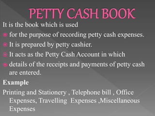 It is the book which is used
 for the purpose of recording petty cash expenses.
 It is prepared by petty cashier.
 It acts as the Petty Cash Account in which
 details of the receipts and payments of petty cash
are entered.
Example
Printing and Stationery , Telephone bill , Office
Expenses, Travelling Expenses ,Miscellaneous
Expenses
 