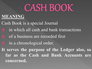 MEANING
Cash Book is a special Journal
 in which all cash and bank transactions
 of a business are recorded first
 in a chronological order.
It serves the purpose of the Ledger also, so
far as the Cash and Bank Accounts are
concerned.
 