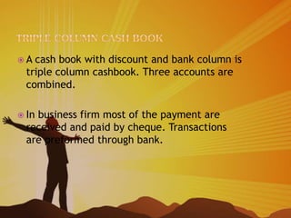  A cash book with discount and bank column is
triple column cashbook. Three accounts are
combined.
 In business firm most of the payment are
received and paid by cheque. Transactions
are preformed through bank.
 