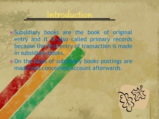 Subsidiary books are the book of original
entry and it is also called primary records
because the first entry of transaction is made
in subsidiary books.
 On the basis of subsidiary books postings are
made into concerned account afterwards.
 