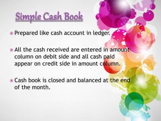  Prepared like cash account in ledger.
 All the cash received are entered in amount
column on debit side and all cash paid
appear on credit side in amount column.
 Cash book is closed and balanced at the end
of the month.
 