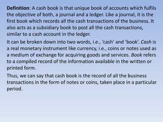Definition: A cash book is that unique book of accounts which fulfils
the objective of both, a journal and a ledger. Like a journal, it is the
first book which records all the cash transactions of the business. It
also acts as a subsidiary book to post all the cash transactions,
similar to a cash account in the ledger.
It can be broken down into two words, i.e., ‘cash’ and ‘book’. Cash is
a real monetary instrument like currency, i.e., coins or notes used as
a medium of exchange for acquiring goods and services. Book refers
to a compiled record of the information available in the written or
printed form.
Thus, we can say that cash book is the record of all the business
transactions in the form of notes or coins, taken place in a particular
period.
 
