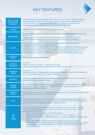 ASSET CLASS - 
RESIDENTIAL 
PROPERTY 
ISSUER 
BORROWER 
BUYER 
INTEREST 
RATE 
INTEREST 
PAYMENT 
MINIMUM 
TERM 
SECURITY 
SENIOR 
LENDER 
STERLING 
FIRST 
KEY FEATURES 
Residential property at or below the median house price, all with the capability of being 
constructed with a minimum of dual key premises (a house with two rentable units). 
Recent changes in WA planning regulations allow for multiple key dwellings to be 
constructed and independently leased allowing greater rental yields 
Syndicate Company (Sterling Development Syndicate PL) 
Development Trust (Acquest Property PL as Trustee for the RPIT Development Sub Trust 
No. 2) 
The Development Trust borrows the funds from the Syndicate Company and from 
a Senior Lender to acquire the properties and construct the multi key dwellings 
RPIT (Acquest Property PL as Trustee for the Residential Property Rental Trust 
(A wholly owned Sub-Trust A (”Rental Sub Trust”)) 
The Rental Sub-Trust is part of RPIT and has agreed to acquire all the properties produced 
by the Development Trust. RPIT in the majority of cases sells Life Leases on each of the 
units acquired in a multi key property pursuant to its Sterling New Life program. If it is 
unable to sell life leases on a particular property it will sell that property to an investor 
20% per annum fixed until redemption 
Quarterly. 
Paid on 31 July, 31 October, 31 January and 31 April. 
Interest is paid based on the number of days invested in the quarter 
12 months 
Redemption offered to Redeemable Interest Bearing Preference Share (RIBPS) holders on 
the 12 month anniversary of their original investment 
2nd ranking mortgage and fixed and floating charge over the Development Trust and its 
assets held by the Syndicate Company 
An institutional holder has agreed to advance $10 million to the Development Trust based 
on a maximum loan to value ratio of 75% and having 1st ranking mortgages and a 1st 
ranking fixed and floating charge 
Sterling First is a property services, funds management and property management group and 
is the parent company of the Syndicate Group 
The Residential Property Investment Trust (RPIT) is a registered stapled trust with Theta 
Asset Management Limited as the independent responsible entity. The RPIT is designed to 
own multi key residential property either for rental or on-sale 
The Development Trust will utilise the funds from the Senior Lender and the Syndicate 
Company to initially acquire approximately 20 properties. These properties must have 
the following characteristics; 
- May be a new building land lot or an existing house 
- Must be able to construct or convert into a minimum of two residences 
- Sterling First must have identified the property as a strong candidate for the sale of life 
leases 
- Fixed price building contracts secured from Sterling First’s panel of builders 
- RPIT must agree to enter into a put and call option to acquire the property at an agreed 
margin sufficient to make the interest payments due to the Senior Lender and the 
Syndicate Company 
RPIT 
USE 
OF 
FUNDS 
 
