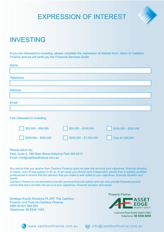 EXPRESSION OF INTEREST 
INVESTING 
If you are interested in investing, please complete the expression of interest form, return to Cashbox 
Finance and we will send you the Financial Services Guide 
$25,000 – $50,000 $50,000 – $100,000 
Name 
Telephone 
Address 
Email 
I am interested in investing: 
$100,000 – $250,000 
$250,000 – $500,000 $500,000 – $1,000,000 Over $1,000,000 
Please return by; 
Post: Suite 4, 186 Main Street Osborne Park WA 6017 
Email: info@cashboxfinance.com.au 
Any advice that you receive from Cashbox Finance does not take into account your objectives, financial situation 
or needs, even if may appear to do so. In all cases you should seek independent advice from a suitably qualified 
professional to ensure that the decision that you make is well suited to your objectives, financial situation and 
needs. 
Cashbox Finance is not licensed to provide personal financial advice and can only provide financial product 
advice that does not take into account your objectives, financial situation and needs. 
Strategic Equity Solutions PL ATF The Cashbox 
Finance Unit Trust t/a Cashbox Finance 
ABN 95 601 846 824 
Telephone: 08 9349 1445 
ASSET 
EDGE 
PROPERTY GROUP 
Property Partner 
Licensed Real Estate Agent (WA) 
Telephone: 08 9440 0058 
www.cashboxfinance.com.au info@cashboxfinance.com.au 
