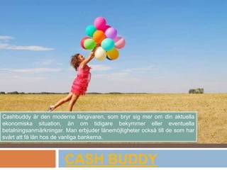 CASH BUDDY
Cashbuddy är den moderna långivaren, som bryr sig mer om din aktuella
ekonomiska situation, än om tidigare bekymmer eller eventuella
betalningsanmärkningar. Man erbjuder lånemöjligheter också till de som har
svårt att få lån hos de vanliga bankerna.
 