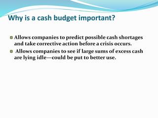 Why is a cash budget important?
Allows companies to predict possible cash shortages
and take corrective action before a crisis occurs.
Allows companies to see if large sums of excess cash
are lying idle—could be put to better use.
 