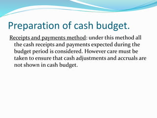 Preparation of cash budget.
Receipts and payments method: under this method all
the cash receipts and payments expected during the
budget period is considered. However care must be
taken to ensure that cash adjustments and accruals are
not shown in cash budget.
 