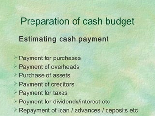 Preparation of cash budget
Estimating cash payment
 Payment for purchases
 Payment of overheads
 Purchase of assets
 Payment of creditors
 Payment for taxes
 Payment for dividends/interest etc
 Repayment of loan / advances / deposits etc
 