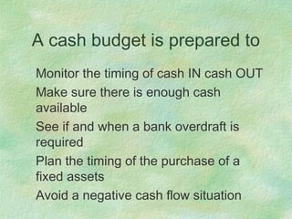 A cash budget is prepared to
Monitor the timing of cash IN cash OUT
Make sure there is enough cash
available
See if and when a bank overdraft is
required
Plan the timing of the purchase of a
fixed assets
Avoid a negative cash flow situation
 