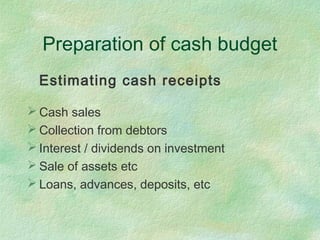 Preparation of cash budget
Estimating cash receipts
 Cash sales
 Collection from debtors
 Interest / dividends on investment
 Sale of assets etc
 Loans, advances, deposits, etc
 
