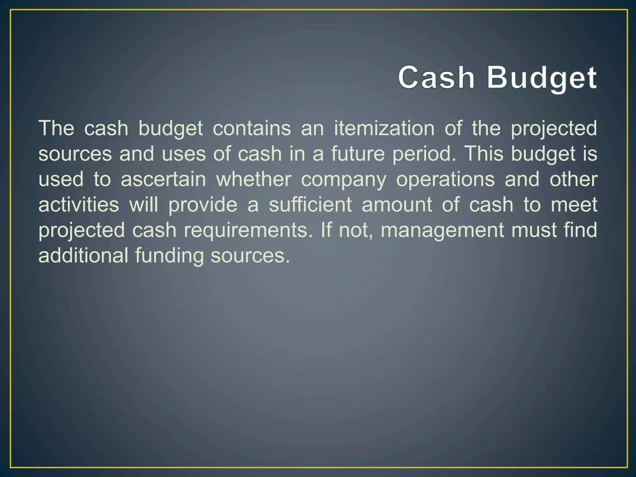 The cash budget contains an itemization of the projected
sources and uses of cash in a future period. This budget is
used to ascertain whether company operations and other
activities will provide a sufficient amount of cash to meet
projected cash requirements. If not, management must find
additional funding sources.