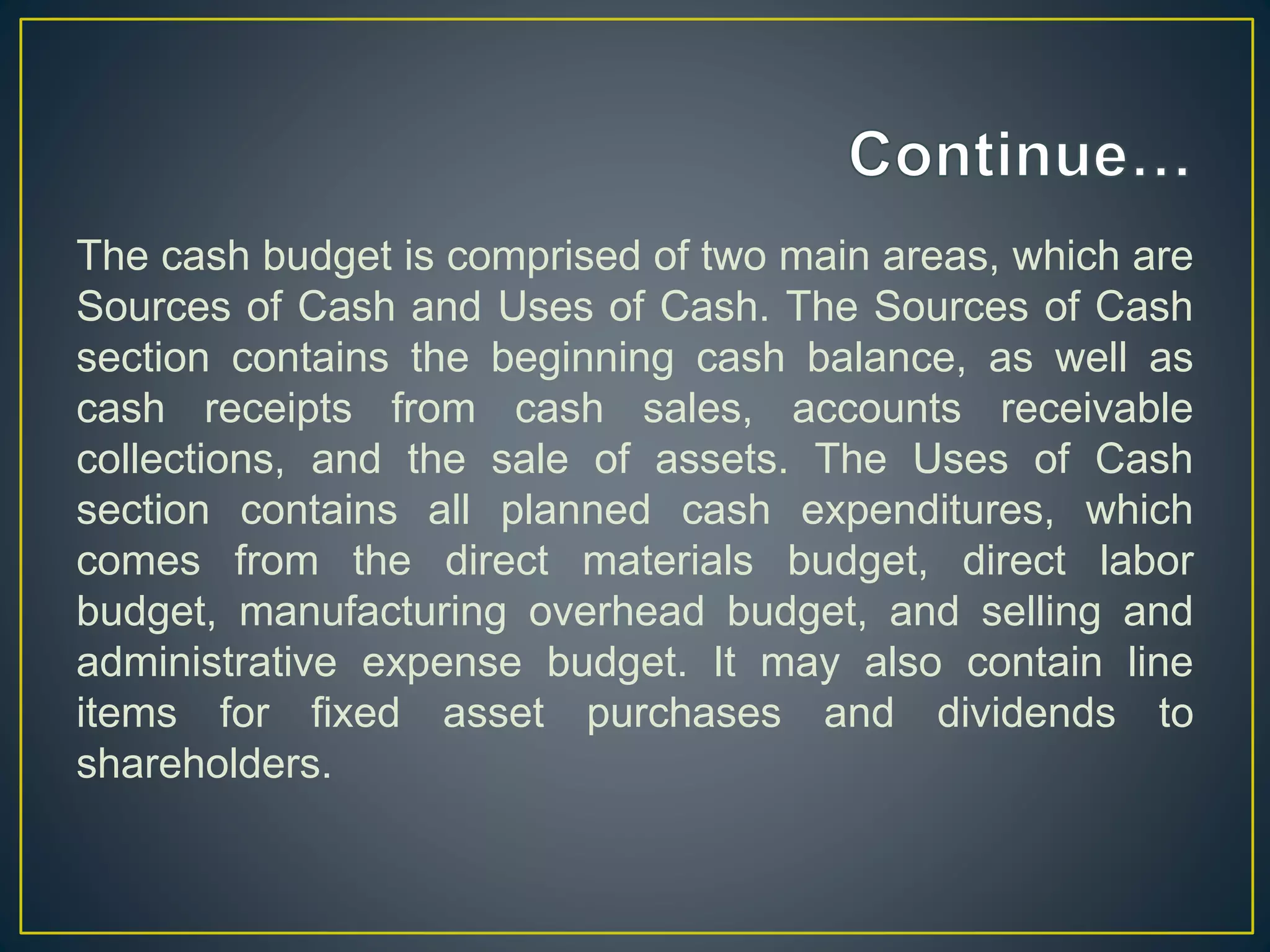 The cash budget is comprised of two main areas, which are
Sources of Cash and Uses of Cash. The Sources of Cash
section contains the beginning cash balance, as well as
cash receipts from cash sales, accounts receivable
collections, and the sale of assets. The Uses of Cash
section contains all planned cash expenditures, which
comes from the direct materials budget, direct labor
budget, manufacturing overhead budget, and selling and
administrative expense budget. It may also contain line
items for fixed asset purchases and dividends to
shareholders.