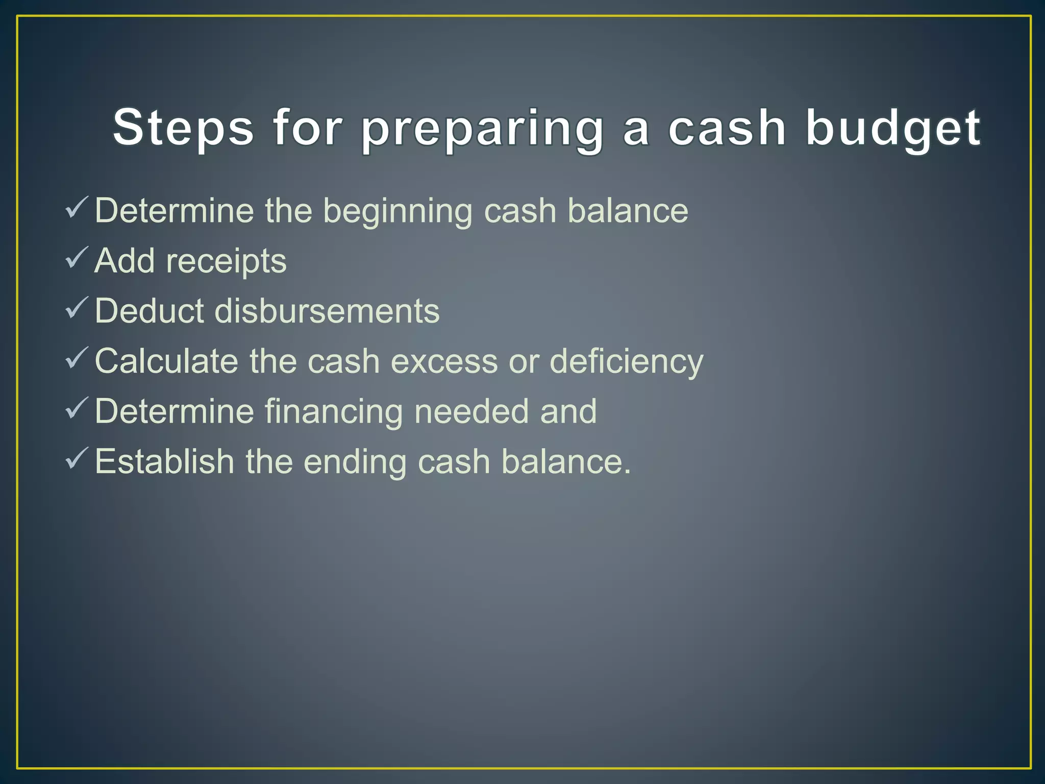 Determine the beginning cash balance
Add receipts
Deduct disbursements
Calculate the cash excess or deficiency
Determine financing needed and
Establish the ending cash balance.