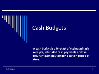 Cash Budgets A cash budget is a forecast of estimated cash receipts, estimated cash payments and the resultant cash position for a certain period of time. Cash Budgets 