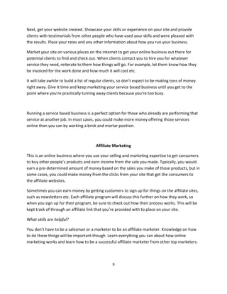 9
Next, get your website created. Showcase your skills or experience on your site and provide
clients with testimonials from other people who have used your skills and were pleased with
the results. Place your rates and any other information about how you run your business.
Market your site on various places on the internet to get your online business out there for
potential clients to find and check out. When clients contact you to hire you for whatever
service they need, reiterate to them how things will go. For example, let them know how they
be invoiced for the work done and how much it will cost etc.
It will take awhile to build a list of regular clients, so don’t expect to be making tons of money
right away. Give it time and keep marketing your service based business until you get to the
point where you’re practically turning away clients because you’re too busy.
Running a service based business is a perfect option for those who already are performing that
service at another job. In most cases, you could make more money offering those services
online than you can by working a brick and mortar position.
Affiliate Marketing
This is an online business where you use your selling and marketing expertise to get consumers
to buy other people’s products and earn income from the sale you made. Typically, you would
earn a pre-determined amount of money based on the sales you make of those products, but in
some cases, you could make money from the clicks from your site that get the consumers to
the affiliate websites.
Sometimes you can earn money by getting customers to sign up for things on the affiliate sites,
such as newsletters etc. Each affiliate program will discuss this further on how they work, so
when you sign up for their program, be sure to check out how their process works. This will be
kept track of through an affiliate link that you’re provided with to place on your site.
What skills are helpful?
You don’t have to be a salesman or a marketer to be an affiliate marketer. Knowledge on how
to do these things will be important though. Learn everything you can about how online
marketing works and learn how to be a successful affiliate marketer from other top marketers.
 