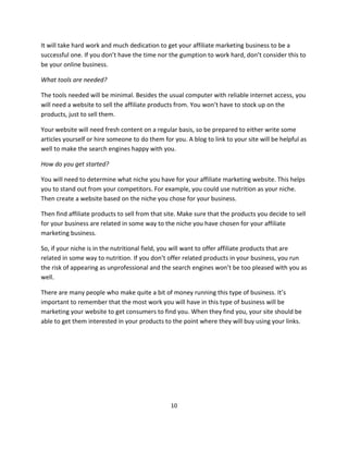 10
It will take hard work and much dedication to get your affiliate marketing business to be a
successful one. If you don’t have the time nor the gumption to work hard, don’t consider this to
be your online business.
What tools are needed?
The tools needed will be minimal. Besides the usual computer with reliable internet access, you
will need a website to sell the affiliate products from. You won’t have to stock up on the
products, just to sell them.
Your website will need fresh content on a regular basis, so be prepared to either write some
articles yourself or hire someone to do them for you. A blog to link to your site will be helpful as
well to make the search engines happy with you.
How do you get started?
You will need to determine what niche you have for your affiliate marketing website. This helps
you to stand out from your competitors. For example, you could use nutrition as your niche.
Then create a website based on the niche you chose for your business.
Then find affiliate products to sell from that site. Make sure that the products you decide to sell
for your business are related in some way to the niche you have chosen for your affiliate
marketing business.
So, if your niche is in the nutritional field, you will want to offer affiliate products that are
related in some way to nutrition. If you don’t offer related products in your business, you run
the risk of appearing as unprofessional and the search engines won’t be too pleased with you as
well.
There are many people who make quite a bit of money running this type of business. It’s
important to remember that the most work you will have in this type of business will be
marketing your website to get consumers to find you. When they find you, your site should be
able to get them interested in your products to the point where they will buy using your links.
 