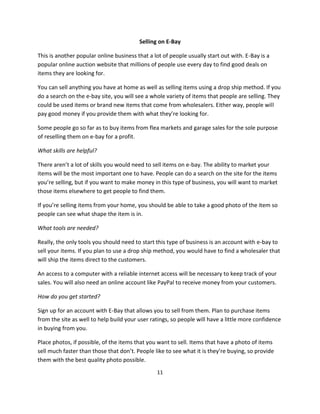 11
Selling on E-Bay
This is another popular online business that a lot of people usually start out with. E-Bay is a
popular online auction website that millions of people use every day to find good deals on
items they are looking for.
You can sell anything you have at home as well as selling items using a drop ship method. If you
do a search on the e-bay site, you will see a whole variety of items that people are selling. They
could be used items or brand new items that come from wholesalers. Either way, people will
pay good money if you provide them with what they’re looking for.
Some people go so far as to buy items from flea markets and garage sales for the sole purpose
of reselling them on e-bay for a profit.
What skills are helpful?
There aren’t a lot of skills you would need to sell items on e-bay. The ability to market your
items will be the most important one to have. People can do a search on the site for the items
you’re selling, but if you want to make money in this type of business, you will want to market
those items elsewhere to get people to find them.
If you’re selling items from your home, you should be able to take a good photo of the item so
people can see what shape the item is in.
What tools are needed?
Really, the only tools you should need to start this type of business is an account with e-bay to
sell your items. If you plan to use a drop ship method, you would have to find a wholesaler that
will ship the items direct to the customers.
An access to a computer with a reliable internet access will be necessary to keep track of your
sales. You will also need an online account like PayPal to receive money from your customers.
How do you get started?
Sign up for an account with E-Bay that allows you to sell from them. Plan to purchase items
from the site as well to help build your user ratings, so people will have a little more confidence
in buying from you.
Place photos, if possible, of the items that you want to sell. Items that have a photo of items
sell much faster than those that don’t. People like to see what it is they’re buying, so provide
them with the best quality photo possible.
 