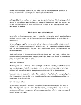 12
Review all informational materials as well as the rules on the E-Bay website, to get tips on
making more sales and how the process of selling on the site works.
Selling on E-Bay is an excellent way to start your own online business. This gives you your first
taste of an online business without having to have a lot of equipment to get you started. Plus,
you get the benefit of getting rid of items that are cluttering up your home while you make a
little money on the side.
Making money from Membership Sites
Some online business owners make money from selling memberships to their websites. People
purchase memberships to gain access to content that the website owner provides them on a
regular basis.
For example, you may offer memberships to internet users who are need of articles for their
websites. The memberships would need to be renewed every few months or so depending on
how long your memberships are good for. Every time someone renews their membership, you
make more money.
The profit potential for this kind of business is pretty high. It won’t cost much to provide your
members with informational items, but you could charge them a nice amount to access them,
giving you a profit that keeps on giving.
What skills are helpful?
Marketing skills will be the most helpful. Getting those internet users to your site to purchase
your memberships is what will make you the money. Having some knowledge of running a
website could be useful as well to keep your site running smoothly for your members.
You may want to have some knowledge of the products you’re offering. For example, if you’re
offering articles to your members, you should know what makes a good article and how they
work for the different purposes.
What tools are needed?
You will need a high quality website to handle the demands that membership site will bring.
There should provide excellent service should something go wrong with the site. There are
some membership site management software programs that can help you get one set up and
running for less than $100.
 