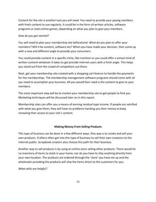 13
Content for the site is another tool you will need. You need to provide your paying members
with fresh content to use regularly. It could be in the form of written articles, software
programs or even online games, depending on what you plan to give your members.
How do you get started?
You will need to plan your membership site beforehand. What do you plan to offer your
members? Will it be content, software etc? When you have made your decision, then come up
with a new and different angle to provide your consumers.
You could provide content in a specific niche, like nutrition or you could offer a certain kind of
written content-whatever it takes to get provide internet users with a fresh angle. This helps
you stand out from the crowd of competitors out there.
Next, get your membership site created with a shopping cart feature to handle the payments
for the memberships. The membership management software programs should come with all
you need to accomplish your business. All you would then need is the content to give to your
members.
The most important step will be to market your membership site to get people to find you.
Marketing techniques will be discussed later on in this report.
Membership sites can offer you a means of earning residual type income. If people are satisfied
with what you give them, they will have no problems handing you their money to keep
renewing their access to your site’s content.
Making Money From Selling Products
This type of business can be done in a few different ways. One way is to create and sell your
own products. Crafters often get into this type of business to sell their own creations to the
internet public. Scrapbook creators also choose this path for their business.
Another way to sell products is by using an online store selling other products. There would be
no inventory of items to stock in your home, nor do you have to ship anything directly from
your own location. The products are ordered through the ‘store’ you have set up and the
wholesaler providing the products will ship the items direct to the customers for you.
What skills are helpful?
 
