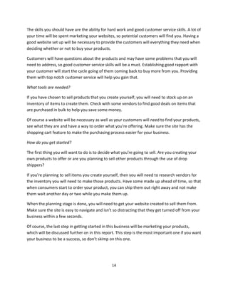 14
The skills you should have are the ability for hard work and good customer service skills. A lot of
your time will be spent marketing your websites, so potential customers will find you. Having a
good website set up will be necessary to provide the customers will everything they need when
deciding whether or not to buy your products.
Customers will have questions about the products and may have some problems that you will
need to address, so good customer service skills will be a must. Establishing good rapport with
your customer will start the cycle going of them coming back to buy more from you. Providing
them with top notch customer service will help you gain that.
What tools are needed?
If you have chosen to sell products that you create yourself; you will need to stock up on an
inventory of items to create them. Check with some vendors to find good deals on items that
are purchased in bulk to help you save some money.
Of course a website will be necessary as well as your customers will need to find your products,
see what they are and have a way to order what you’re offering. Make sure the site has the
shopping cart feature to make the purchasing process easier for your business.
How do you get started?
The first thing you will want to do is to decide what you’re going to sell. Are you creating your
own products to offer or are you planning to sell other products through the use of drop
shippers?
If you’re planning to sell items you create yourself, then you will need to research vendors for
the inventory you will need to make those products. Have some made up ahead of time, so that
when consumers start to order your product, you can ship them out right away and not make
them wait another day or two while you make them up.
When the planning stage is done, you will need to get your website created to sell them from.
Make sure the site is easy to navigate and isn’t so distracting that they get turned off from your
business within a few seconds.
Of course, the last step in getting started in this business will be marketing your products,
which will be discussed further on in this report. This step is the most important one if you want
your business to be a success, so don’t skimp on this one.
 