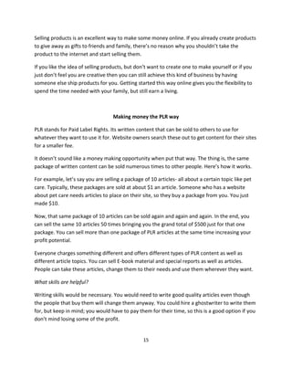 15
Selling products is an excellent way to make some money online. If you already create products
to give away as gifts to friends and family, there’s no reason why you shouldn’t take the
product to the internet and start selling them.
If you like the idea of selling products, but don’t want to create one to make yourself or if you
just don’t feel you are creative then you can still achieve this kind of business by having
someone else ship products for you. Getting started this way online gives you the flexibility to
spend the time needed with your family, but still earn a living.
Making money the PLR way
PLR stands for Paid Label Rights. Its written content that can be sold to others to use for
whatever they want to use it for. Website owners search these out to get content for their sites
for a smaller fee.
It doesn’t sound like a money making opportunity when put that way. The thing is, the same
package of written content can be sold numerous times to other people. Here’s how it works.
For example, let’s say you are selling a package of 10 articles- all about a certain topic like pet
care. Typically, these packages are sold at about $1 an article. Someone who has a website
about pet care needs articles to place on their site, so they buy a package from you. You just
made $10.
Now, that same package of 10 articles can be sold again and again and again. In the end, you
can sell the same 10 articles 50 times bringing you the grand total of $500 just for that one
package. You can sell more than one package of PLR articles at the same time increasing your
profit potential.
Everyone charges something different and offers different types of PLR content as well as
different article topics. You can sell E-book material and special reports as well as articles.
People can take these articles, change them to their needs and use them wherever they want.
What skills are helpful?
Writing skills would be necessary. You would need to write good quality articles even though
the people that buy them will change them anyway. You could hire a ghostwriter to write them
for, but keep in mind; you would have to pay them for their time, so this is a good option if you
don’t mind losing some of the profit.
 