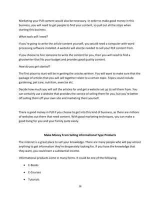 16
Marketing your PLR content would also be necessary. In order to make good money in this
business, you will need to get people to find your content, so pull out all the stops when
starting this business.
What tools will I need?
If you’re going to write the article content yourself, you would need a computer with word
processing software installed. A website will also be needed to sell your PLR content from.
If you choose to hire someone to write the content for you, then you will need to find a
ghostwriter that fits your budget and provides good quality content.
How do you get started?
The first place to start will be in getting the articles written. You will want to make sure that the
package of articles that you will sell together relate to a certain topic. Topics could include
gardening, pet care, nutrition, exercise etc.
Decide how much you will sell the articles for and get a website set up to sell them from. You
can certainly use a website that provides the service of selling them for you, but you’re better
off selling them off your own site and marketing them yourself.
There is good money in PLR if you choose to get into this kind of business, as there are millions
of websites out there that need content. With good marketing techniques, you can make a
good living for you and your family quite easily.
Make Money From Selling Informational Type Products
The internet is a great place to sell your knowledge. There are many people who will pay almost
anything to get information they’re desperately looking for. If you have the knowledge that
they want, you could earn a substantial income.
Informational products come in many forms. It could be one of the following:
 E-Books
 E-Courses
 Tutorials
 