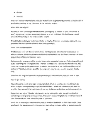 17
 Guides
 Podcasts
These are popular informational products that are well sought after by internet users all over. If
you have something to say, this could be the business for you.
What skills are helpful?
You should have knowledge of the topic that you’re going to present to your consumers. It
won’t be necessary to have a doctorate degree or of any kind to do this, but having a good
amount of knowledge in the field would be helpful.
The ability to market your materials will also be helpful. The more people you reach with your
products, the more people who may want to buy from you.
What Tools will be needed?
The tools you need will depend on what you plan to provide. E-Books and Guides could be
written on word processing software and then converted to a PDF document, which is the most
popular type of document people want.
Autoresponder programs will be needed for creating successful e-courses. Podcasts would need
audio recording and editing software. Tutorials could be done a couple of different ways. You
could use a power point presentation to present you material or you could use video tutorial
software. Video tutorials are great for showing users how to use a specific program step by
step.
Websites and blogs will be necessary to promote your informational products from as well.
How to get started
You will need to decide on a topic for your product. What do you have the most knowledge
about that you could provide your potential consumers? When you know what you want to
provide, then research that topic to see if you can find a new and unique angle to present it in.
Since there are lots of E-Books, tutorials etc. on the internet for sale, you will need to find
something new to give to your customers. They won’t be as willing to hand over their money if
they don’t think you have something new to give them.
Write out or record your informational product and then edit them to your satisfaction. Once
you have it the way you want it, then you can start selling it. Create a blog or website to sell it
 