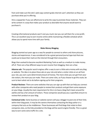 18
from and make sure the site’s web copy content grabs internet user’s attention so they can
purchase what you’re offering.
Hire a copywriter if you can afford one to write the copy to promote those materials. They can
write content in a way that makes your product so desirable that anyone would want to
purchase it.
Creating informational products won’t cost you much, but you can sell them for a nice profit.
This is an excellent way to earn income online while maintaining a flexible schedule which
allows you to spend more time with your family.
Make Money Blogging
Blogging started out years ago as a way for people to connect to others and share pictures,
stories and experiences. It was considered to be a great personal journal type tool that one
could use to leave their mark on the internet through their encounters.
Blogs then evolved to become excellent Marketing Tools as well as a medium to make money
off of. There are a few different ways to earn income from blogging. Here are a few:
Adsense ads- The popular search engines offer a way to earn a little extra money with any blog
or website. The idea is to place these ads on your site and when a visitor clicks on an ad from
your site, you earn a pre-determined amount of money. The more clicks you can get from your
site visitors, the more you can make. There are some rules, so if you choose to go this route, be
sure to learn what not to do before signing up for their programs.
Product Reviews- There are some websites that you can sign up with that can help you connect
with other companies who need people to review their products and get them some exposure
on your blogs. Usually the main requirement for this is to have a blog that’s been around for
awhile and has a fair amount of visitors. Those companies would pay you a specified amount to
review their product on your blog.
Contextual Links- Some business or website owners will pay a blogger to post one of their links
within their blog posts. It may be the owners themselves contacting the blog author or a
company that acts as the middleman. Those businesses will find blogs that relate to their
companies sites, so the links provided on the blogs will be search engine friendly. This is a great
way to earn some extra traffic for a site.
 