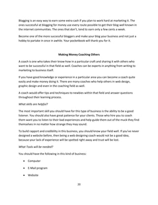 20
Blogging is an easy way to earn some extra cash if you plan to work hard at marketing it. The
ones successful at blogging for money use every route possible to get their blog well known in
the internet communities. The ones that don’t, tend to earn only a few cents a week.
Become one of the more successful bloggers and make your blog your business and not just a
hobby to partake in once in awhile. Your pocketbook will thank you for it.
Making Money Coaching Others
A coach is one who takes their know-how in a particular craft and sharing it with others who
want to be successful in that field as well. Coaches can be experts in anything from writing to
marketing to business itself.
If you have good knowledge or experience in a particular area you can become a coach quite
easily and make money doing it. There are many coaches who help others in web design,
graphic design and even in the coaching field as well.
A coach would offer tips and techniques to newbies within that field and answer questions
throughout their learning process.
What skills are helpful?
The most important skill you should have for this type of business is the ability to be a good
listener. You should also have great patience for your clients. Those who hire you to coach
them want you to listen to their bad experiences and help guide them out of the muck they find
themselves in no matter how strange they may sound.
To build rapport and credibility in this business, you should know your field well. If you’ve never
designed a website before, then being a web designing coach would not be a good idea,
because your lack of experience will be spotted right away and trust will be lost.
What Tools will be needed?
You should have the following in this kind of business:
 Computer
 E-Mail program
 Website
 