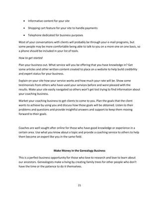 21
 Informative content for your site
 Shopping cart feature for your site to handle payments
 Telephone dedicated for business purposes
Most of your conversations with clients will probably be through your e-mail programs, but
some people may be more comfortable being able to talk to you on a more one on one basis, so
a phone should be included in your list of tools.
How to get started
Plan your business out. What service will you be offering that you have knowledge in? Get
some articles and other written content created to place on a website to help build credibility
and expert status for your business.
Explain on your site how your service works and how much your rate will be. Show some
testimonials from others who have used your services before and were pleased with the
results. Make your site easily navigated so others won’t get lost trying to find information about
your coaching business.
Market your coaching business to get clients to come to you. Plan the goals that the client
wants to achieve by using you and discuss how those goals will be obtained. Listen to their
problems and questions and provide insightful answers and support to keep them moving
forward to their goals.
Coaches are well sought after online for those who have good knowledge or experience in a
certain area. Use what you know about a topic and provide a coaching service to others to help
them become an expert like you in the same field.
Make Money in the Genealogy Business
This is a perfect business opportunity for those who love to research and love to learn about
our ancestors. Genealogists make a living by creating family trees for other people who don’t
have the time or the patience to do it themselves.
 