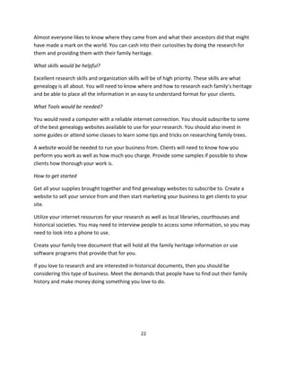 22
Almost everyone likes to know where they came from and what their ancestors did that might
have made a mark on the world. You can cash into their curiosities by doing the research for
them and providing them with their family heritage.
What skills would be helpful?
Excellent research skills and organization skills will be of high priority. These skills are what
genealogy is all about. You will need to know where and how to research each family’s heritage
and be able to place all the information in an easy to understand format for your clients.
What Tools would be needed?
You would need a computer with a reliable internet connection. You should subscribe to some
of the best genealogy websites available to use for your research. You should also invest in
some guides or attend some classes to learn some tips and tricks on researching family trees.
A website would be needed to run your business from. Clients will need to know how you
perform you work as well as how much you charge. Provide some samples if possible to show
clients how thorough your work is.
How to get started
Get all your supplies brought together and find genealogy websites to subscribe to. Create a
website to sell your service from and then start marketing your business to get clients to your
site.
Utilize your internet resources for your research as well as local libraries, courthouses and
historical societies. You may need to interview people to access some information, so you may
need to look into a phone to use.
Create your family tree document that will hold all the family heritage information or use
software programs that provide that for you.
If you love to research and are interested in historical documents, then you should be
considering this type of business. Meet the demands that people have to find out their family
history and make money doing something you love to do.
 